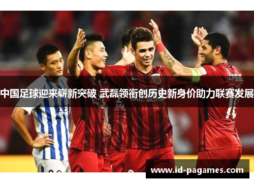 中国足球迎来崭新突破 武磊领衔创历史新身价助力联赛发展