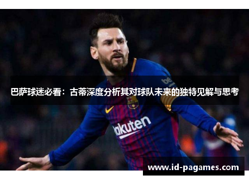 巴萨球迷必看：古蒂深度分析其对球队未来的独特见解与思考