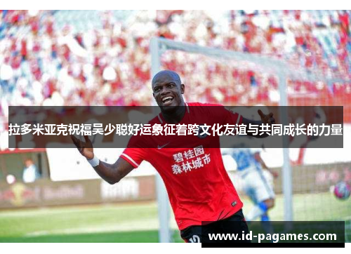 拉多米亚克祝福吴少聪好运象征着跨文化友谊与共同成长的力量