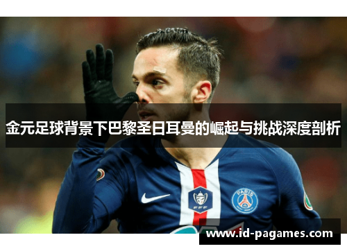 金元足球背景下巴黎圣日耳曼的崛起与挑战深度剖析