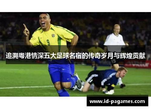 追溯粤港情深五大足球名宿的传奇岁月与辉煌贡献